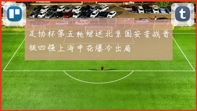 足协杯第五轮综述北京国安苦战晋级四强上海申花爆冷出局